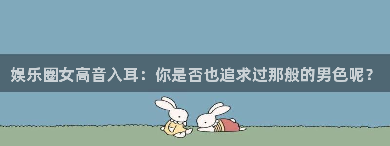 万事娱乐app最新版怎么下载苹果：娱乐圈女高音入耳：你是否也追求过那般的男色呢？